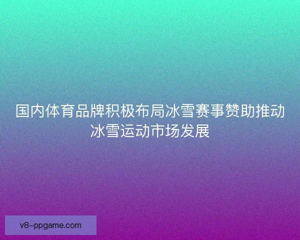 国内体育品牌积极布局冰雪赛事赞助推动冰雪运动市场发展