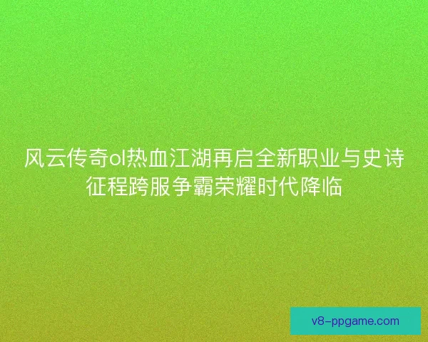 风云传奇ol热血江湖再启全新职业与史诗征程跨服争霸荣耀时代降临