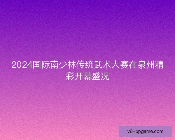 2024国际南少林传统武术大赛在泉州精彩开幕盛况